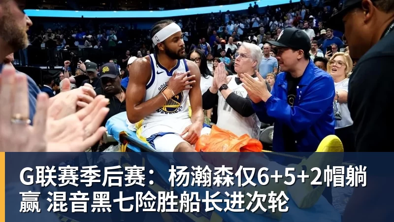 G联赛季后赛：杨瀚森仅6+5+2帽躺赢 混音黑七险胜船长进次轮